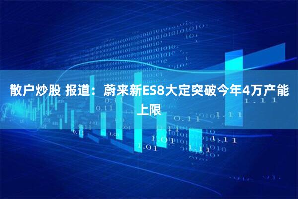 散户炒股 报道：蔚来新ES8大定突破今年4万产能上限