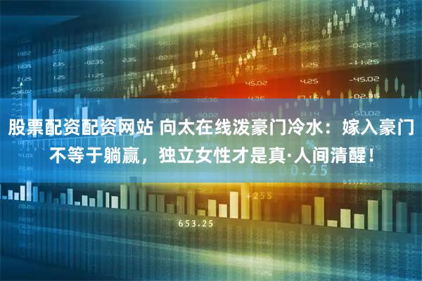 股票配资配资网站 向太在线泼豪门冷水:嫁入豪门不等于躺赢,独立女性才是真·人间清醒!