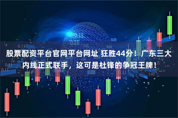 股票配资平台官网平台网址 狂胜44分！广东三大内线正式联手，这可是杜锋的争冠王牌！