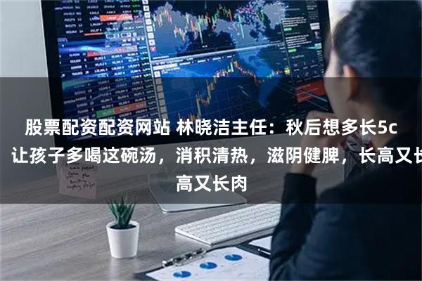 股票配资配资网站 林晓洁主任:秋后想多长5cm,让孩子多喝这碗汤,消积清热,滋阴健脾,长高又长肉