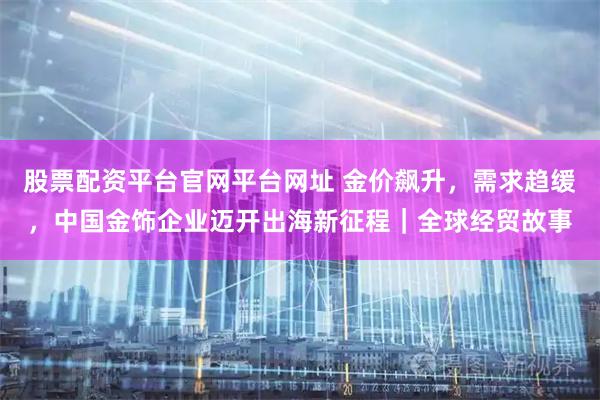 股票配资平台官网平台网址 金价飙升,需求趋缓,中国金饰企业迈开出海新征程|全球经贸故事