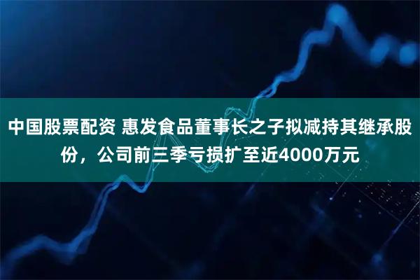 中国股票配资 惠发食品董事长之子拟减持其继承股份,公司前三季亏损扩至近4000万元