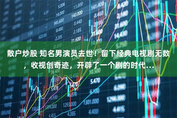 散户炒股 知名男演员去世!留下经典电视剧无数,收视创奇迹,开辟了一个剧的时代…