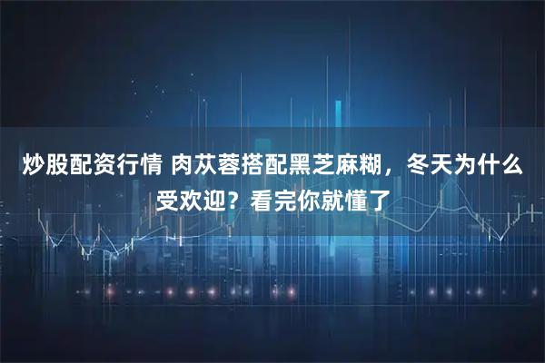 炒股配资行情 肉苁蓉搭配黑芝麻糊,冬天为什么受欢迎?看完你就懂了