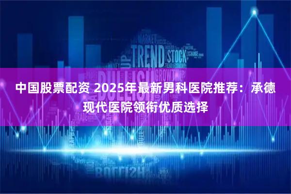 中国股票配资 2025年最新男科医院推荐:承德现代医院领衔优质选择