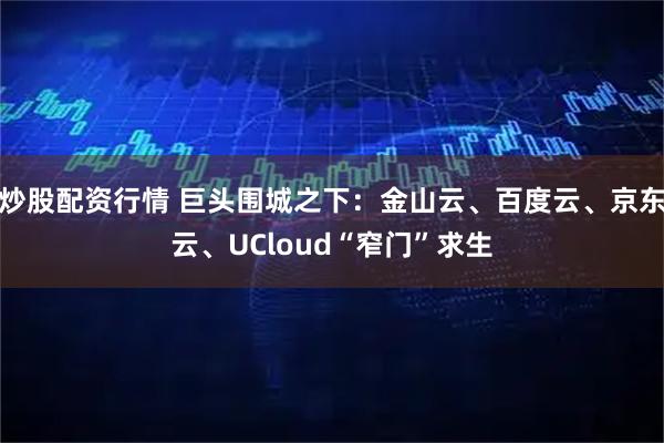 炒股配资行情 巨头围城之下：金山云、百度云、京东云、UCloud“窄门”求生
