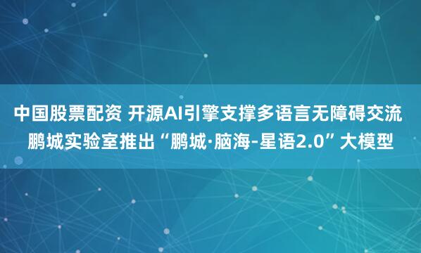 中国股票配资 开源AI引擎支撑多语言无障碍交流 鹏城实验室推出“鹏城·脑海-星语2.0”大模型