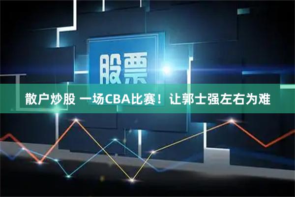 散户炒股 一场CBA比赛！让郭士强左右为难