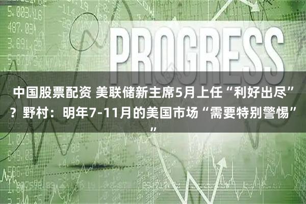 中国股票配资 美联储新主席5月上任“利好出尽”？野村：明年7-11月的美国市场“需要特别警惕”