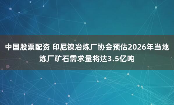 中国股票配资 印尼镍冶炼厂协会预估2026年当地炼厂矿石需求量将达3.5亿吨