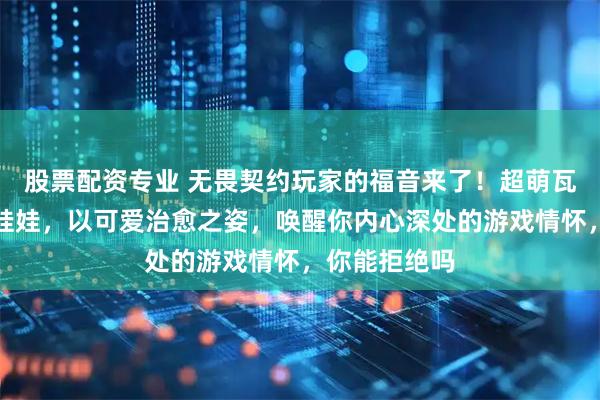 股票配资专业 无畏契约玩家的福音来了！超萌瓦罗兰特棉花娃娃，以可爱治愈之姿，唤醒你内心深处的游戏情怀，你能拒绝吗