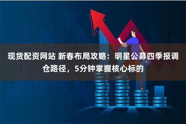 现货配资网站 新春布局攻略：明星公募四季报调仓路径，5分钟掌握核心标的