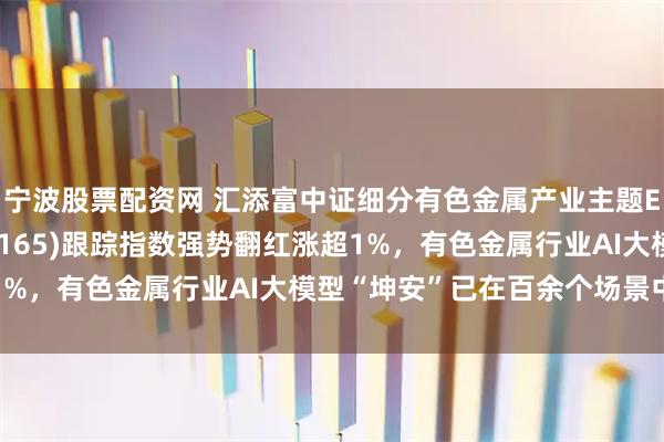 宁波股票配资网 汇添富中证细分有色金属产业主题ETF发起式联接C(019165)跟踪指数强势翻红涨超1%，有色金属行业AI大模型“坤安”已在百余个场景中落地