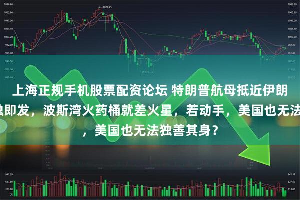 上海正规手机股票配资论坛 特朗普航母抵近伊朗，局势一触即发，波斯湾火药桶就差火星，若动手，美国也无法独善其身？