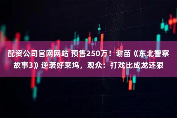 配资公司官网网站 预售250万！谢苗《东北警察故事3》逆袭好莱坞，观众：打戏比成龙还狠