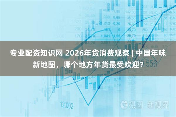 专业配资知识网 2026年货消费观察 | 中国年味新地图，哪个地方年货最受欢迎？