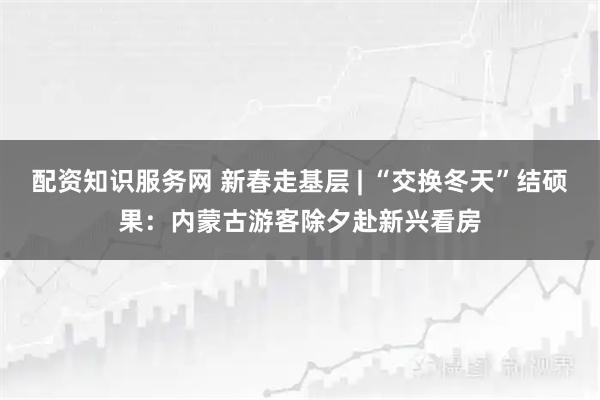 配资知识服务网 新春走基层 | “交换冬天”结硕果：内蒙古游客除夕赴新兴看房