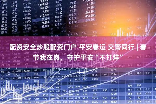 配资安全炒股配资门户 平安春运 交警同行 | 春节我在岗，守护平安“不打烊”