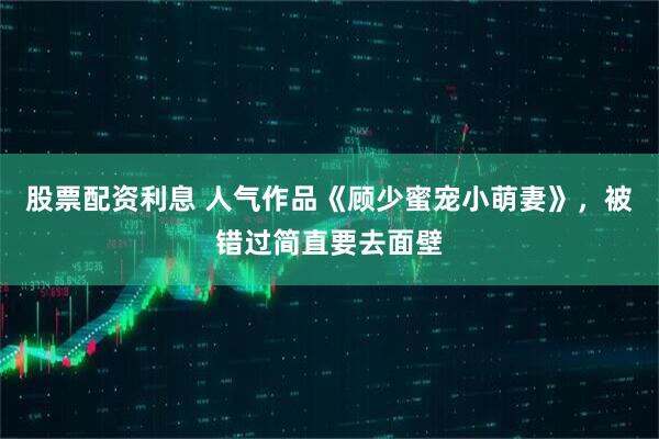 股票配资利息 人气作品《顾少蜜宠小萌妻》，被错过简直要去面壁