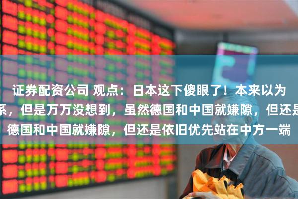 证券配资公司 观点：日本这下傻眼了！本来以为德国会重视与日方的关系，但是万万没想到，虽然德国和中国就嫌隙，但还是依旧优先站在中方一端
