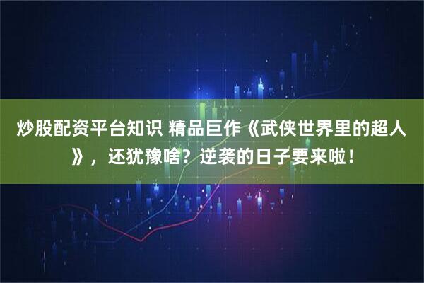 炒股配资平台知识 精品巨作《武侠世界里的超人》，还犹豫啥？逆袭的日子要来啦！