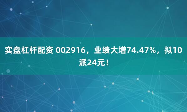 实盘杠杆配资 002916，业绩大增74.47%，拟10派24元！