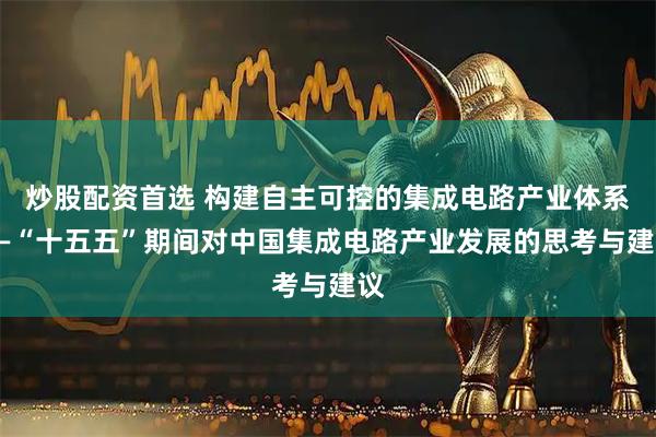 炒股配资首选 构建自主可控的集成电路产业体系——“十五五”期间对中国集成电路产业发展的思考与建议