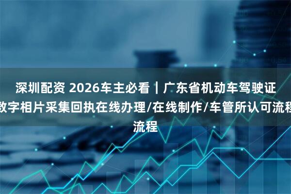 深圳配资 2026车主必看｜广东省机动车驾驶证数字相片采集回执在线办理/在线制作/车管所认可流程
