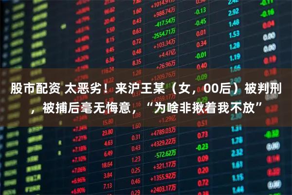 股市配资 太恶劣!来沪王某(女,00后)被判刑,被捕后毫无悔意,“为啥非揪着我不放”