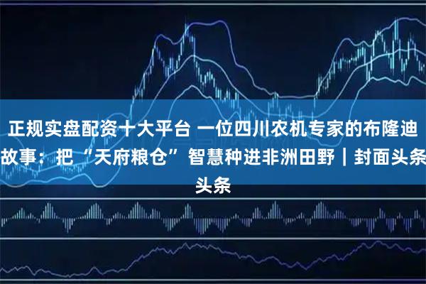 正规实盘配资十大平台 一位四川农机专家的布隆迪故事：把 “天府粮仓” 智慧种进非洲田野｜封面头条