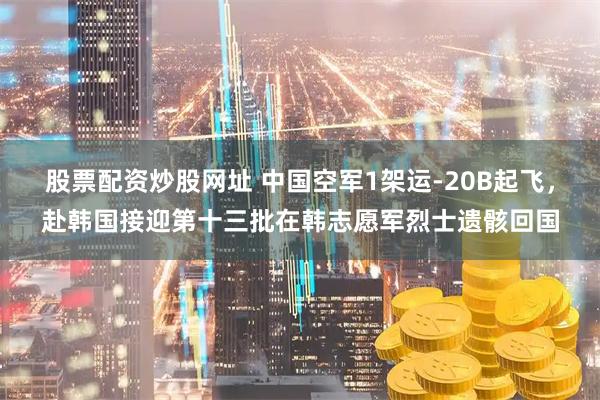 股票配资炒股网址 中国空军1架运-20B起飞，赴韩国接迎第十三批在韩志愿军烈士遗骸回国