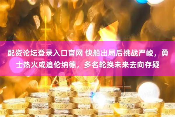 配资论坛登录入口官网 快船出局后挑战严峻，勇士热火或追伦纳德，多名轮换未来去向存疑