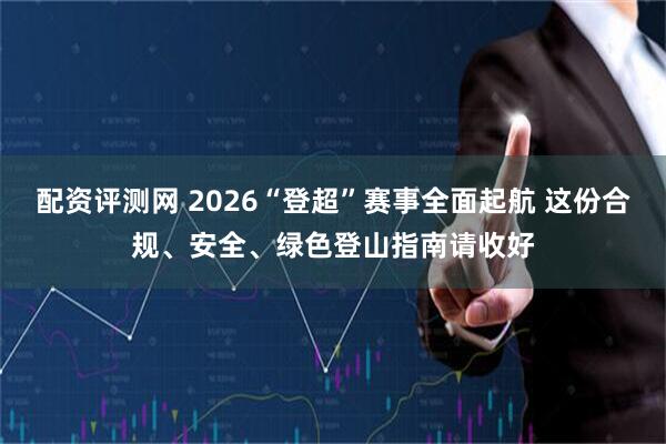 配资评测网 2026“登超”赛事全面起航 这份合规、安全、绿色登山指南请收好