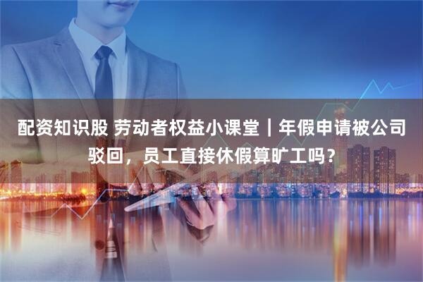 配资知识股 劳动者权益小课堂｜年假申请被公司驳回，员工直接休假算旷工吗？