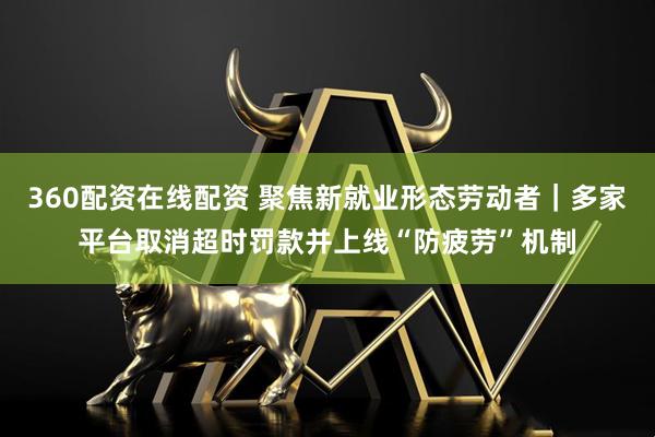 360配资在线配资 聚焦新就业形态劳动者｜多家平台取消超时罚款并上线“防疲劳”机制