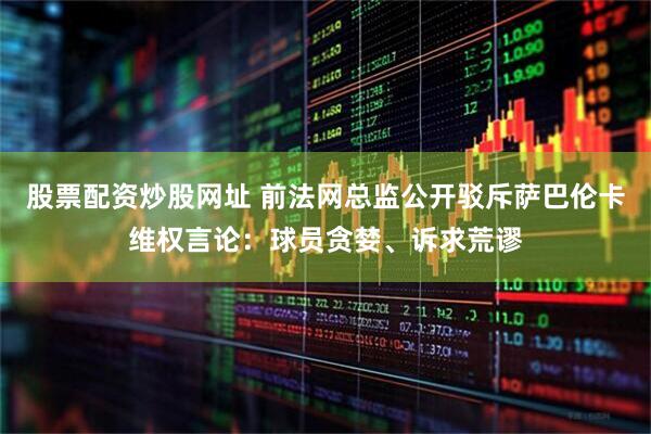 股票配资炒股网址 前法网总监公开驳斥萨巴伦卡维权言论：球员贪婪、诉求荒谬