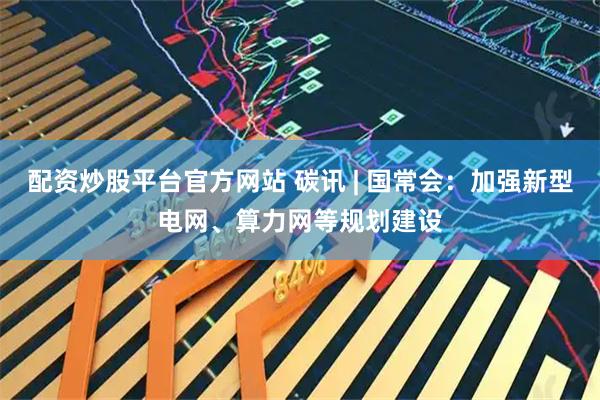 配资炒股平台官方网站 碳讯 | 国常会：加强新型电网、算力网等规划建设