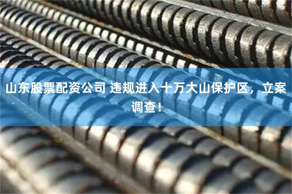 山东股票配资公司 违规进入十万大山保护区，立案调查！